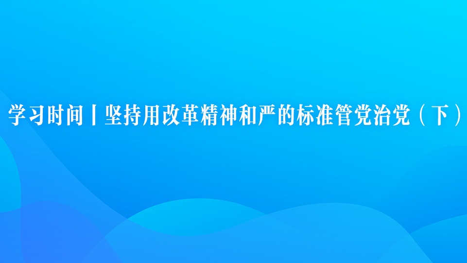 学习时间丨坚持用改革精神和严的标准管党治党（下）